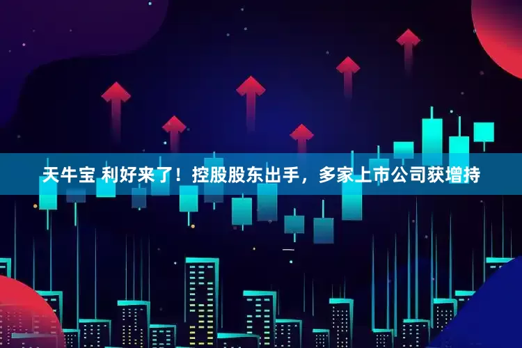天牛宝 利好来了！控股股东出手，多家上市公司获增持