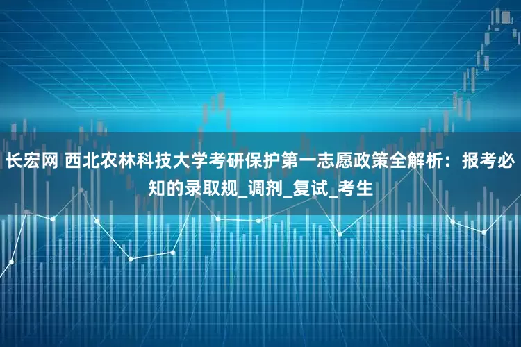 长宏网 西北农林科技大学考研保护第一志愿政策全解析：报考必知的录取规_调剂_复试_考生