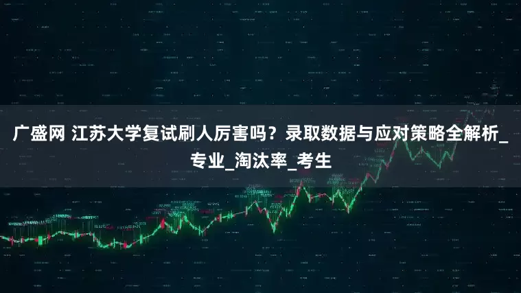 广盛网 江苏大学复试刷人厉害吗？录取数据与应对策略全解析_专业_淘汰率_考生