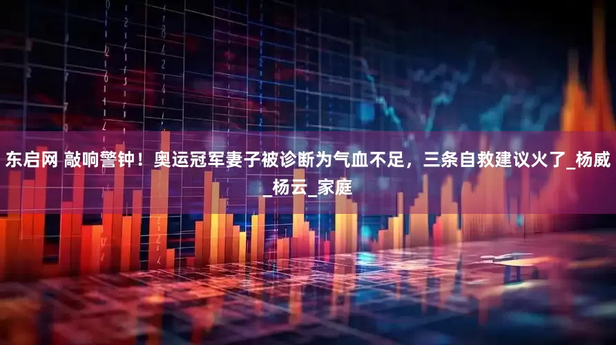 东启网 敲响警钟！奥运冠军妻子被诊断为气血不足，三条自救建议火了_杨威_杨云_家庭