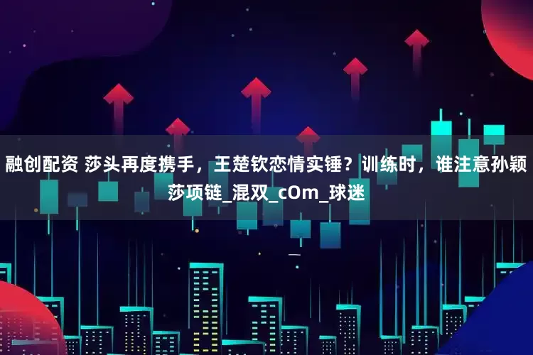 融创配资 莎头再度携手，王楚钦恋情实锤？训练时，谁注意孙颖莎项链_混双_cOm_球迷
