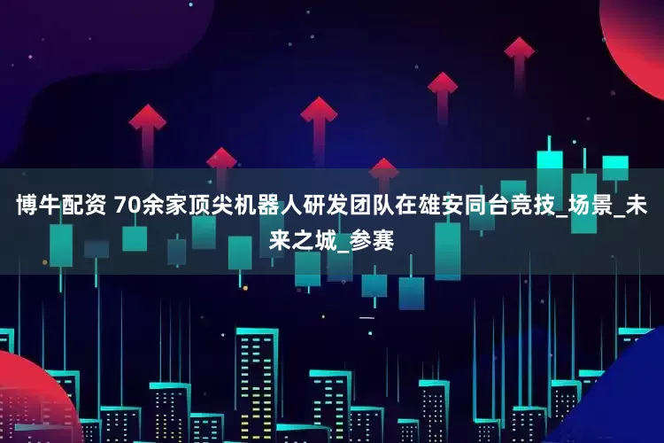 博牛配资 70余家顶尖机器人研发团队在雄安同台竞技_场景_未来之城_参赛