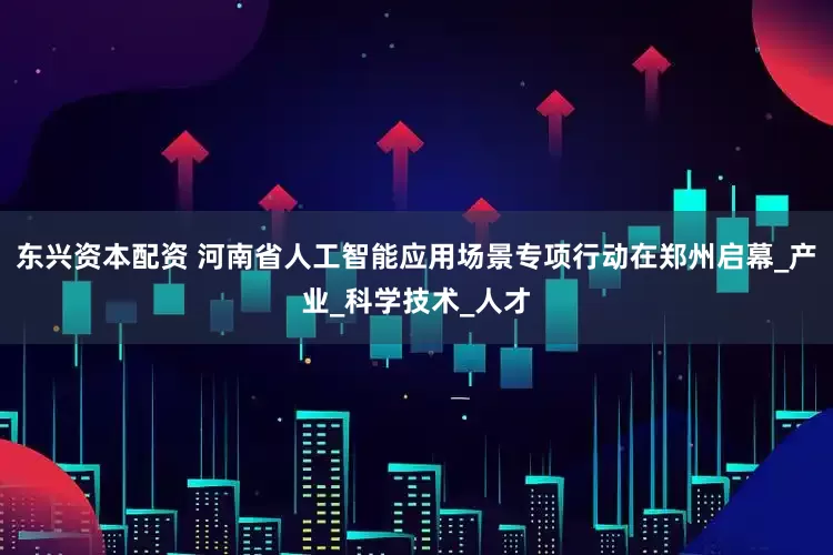 东兴资本配资 河南省人工智能应用场景专项行动在郑州启幕_产业_科学技术_人才