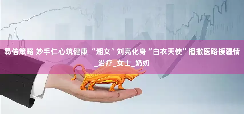 易倍策略 妙手仁心筑健康 “湘女”刘亮化身“白衣天使”播撒医路援疆情_治疗_女士_奶奶