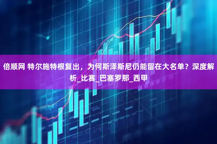 倍顺网 特尔施特根复出，为何斯泽斯尼仍能留在大名单？深度解析_比赛_巴塞罗那_西甲