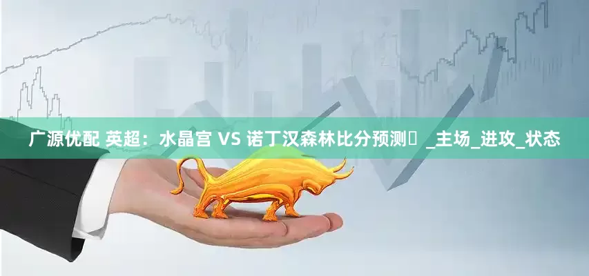 广源优配 英超：水晶宫 VS 诺丁汉森林比分预测​_主场_进攻_状态