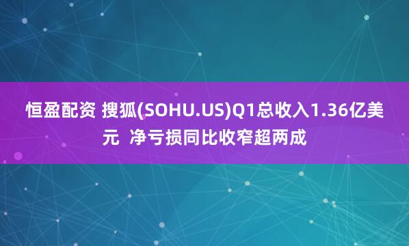 恒盈配资 搜狐(SOHU.US)Q1总收入1.36亿美元  净亏损同比收窄超两成