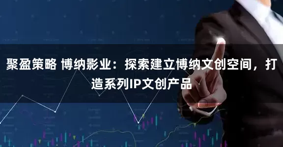 聚盈策略 博纳影业：探索建立博纳文创空间，打造系列IP文创产品