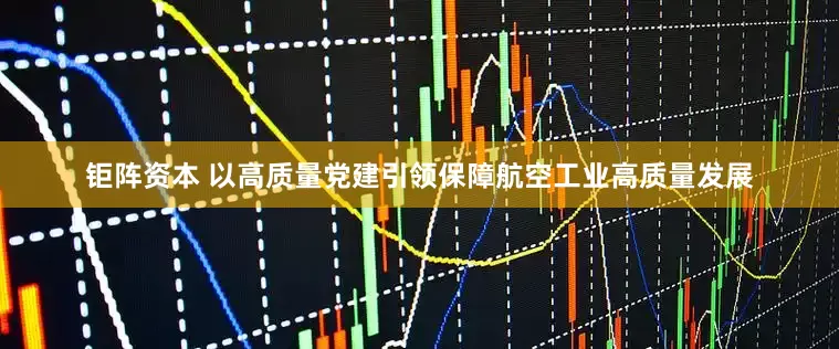 钜阵资本 以高质量党建引领保障航空工业高质量发展