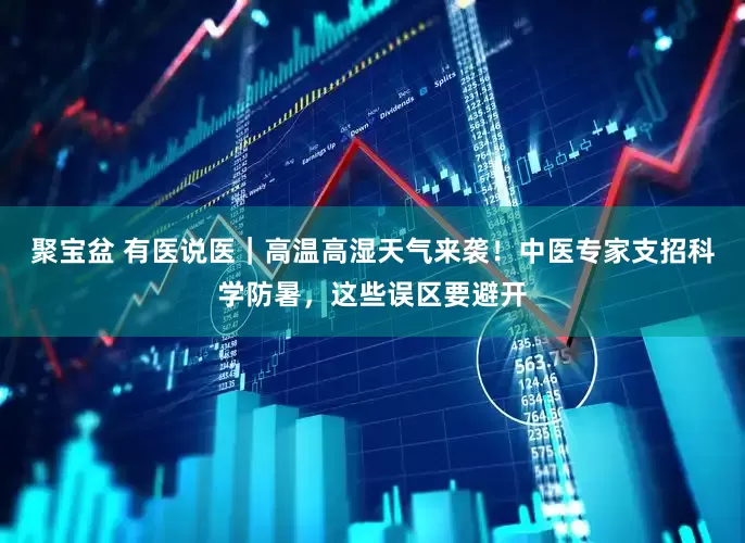 聚宝盆 有医说医｜高温高湿天气来袭！中医专家支招科学防暑，这些误区要避开