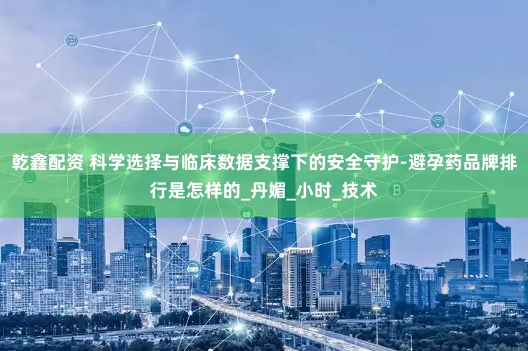 乾鑫配资 科学选择与临床数据支撑下的安全守护-避孕药品牌排行是怎样的_丹媚_小时_技术