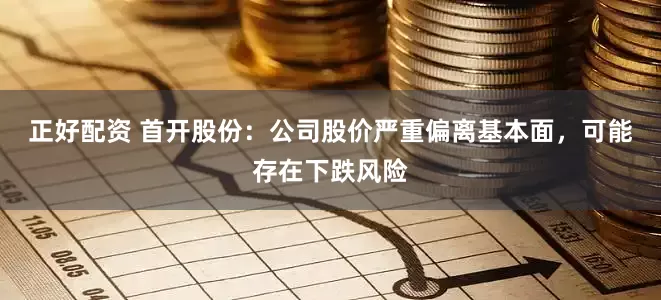 正好配资 首开股份：公司股价严重偏离基本面，可能存在下跌风险