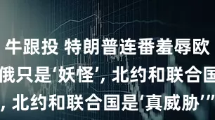 牛跟投 特朗普连番羞辱欧洲, “中俄只是‘妖怪’, 北约和联合国是‘真威胁’”
