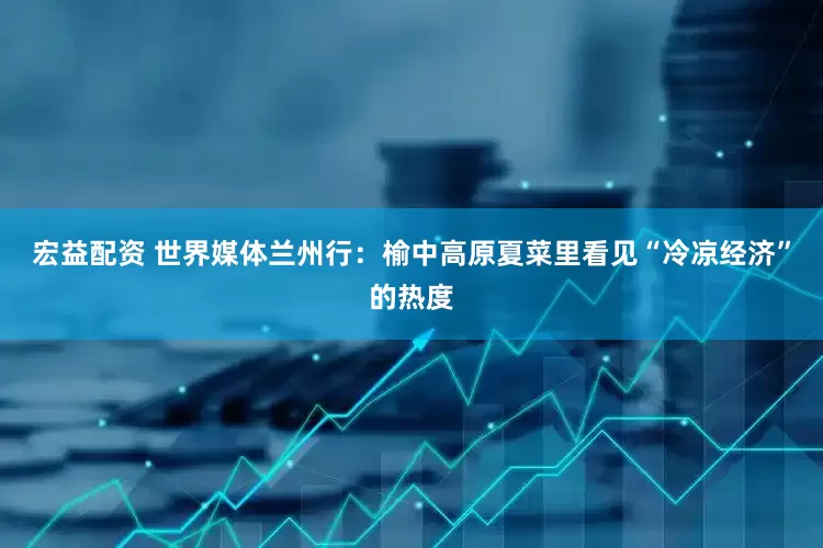 宏益配资 世界媒体兰州行：榆中高原夏菜里看见“冷凉经济”的热度