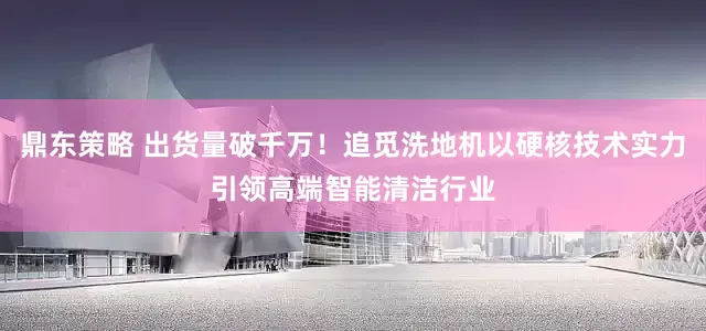 鼎东策略 出货量破千万！追觅洗地机以硬核技术实力引领高端智能清洁行业