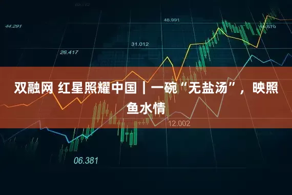 双融网 红星照耀中国｜一碗“无盐汤”，映照鱼水情